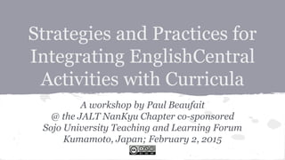 Strategies and Practices for
Integrating EnglishCentral
Activities with Curricula
A workshop by Paul Beaufait
@ the JALT NanKyu Chapter co-sponsored
Sojo University Teaching and Learning Forum
Kumamoto, Japan; February 2, 2015
 