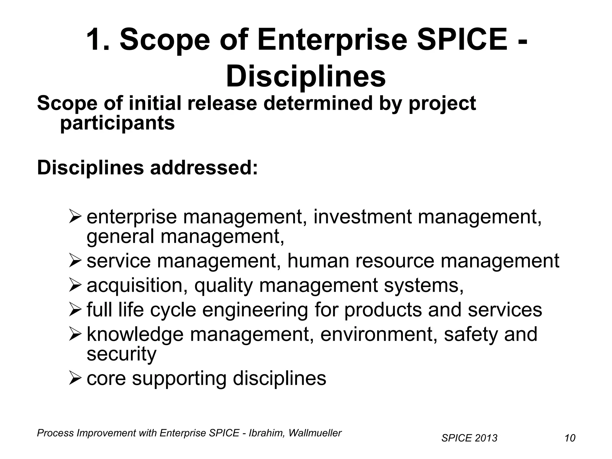 Process Improvement with Enterprise SPICE - Ibrahim, Wallmueller
SPICE 2013 1010
1. Scope of Enterprise SPICE -
Disciplines
Scope of initial release determined by project
participants
Disciplines addressed:
enterprise management, investment management,
general management,
service management, human resource management
acquisition, quality management systems,
full life cycle engineering for products and services
knowledge management, environment, safety and
security
core supporting disciplines
 