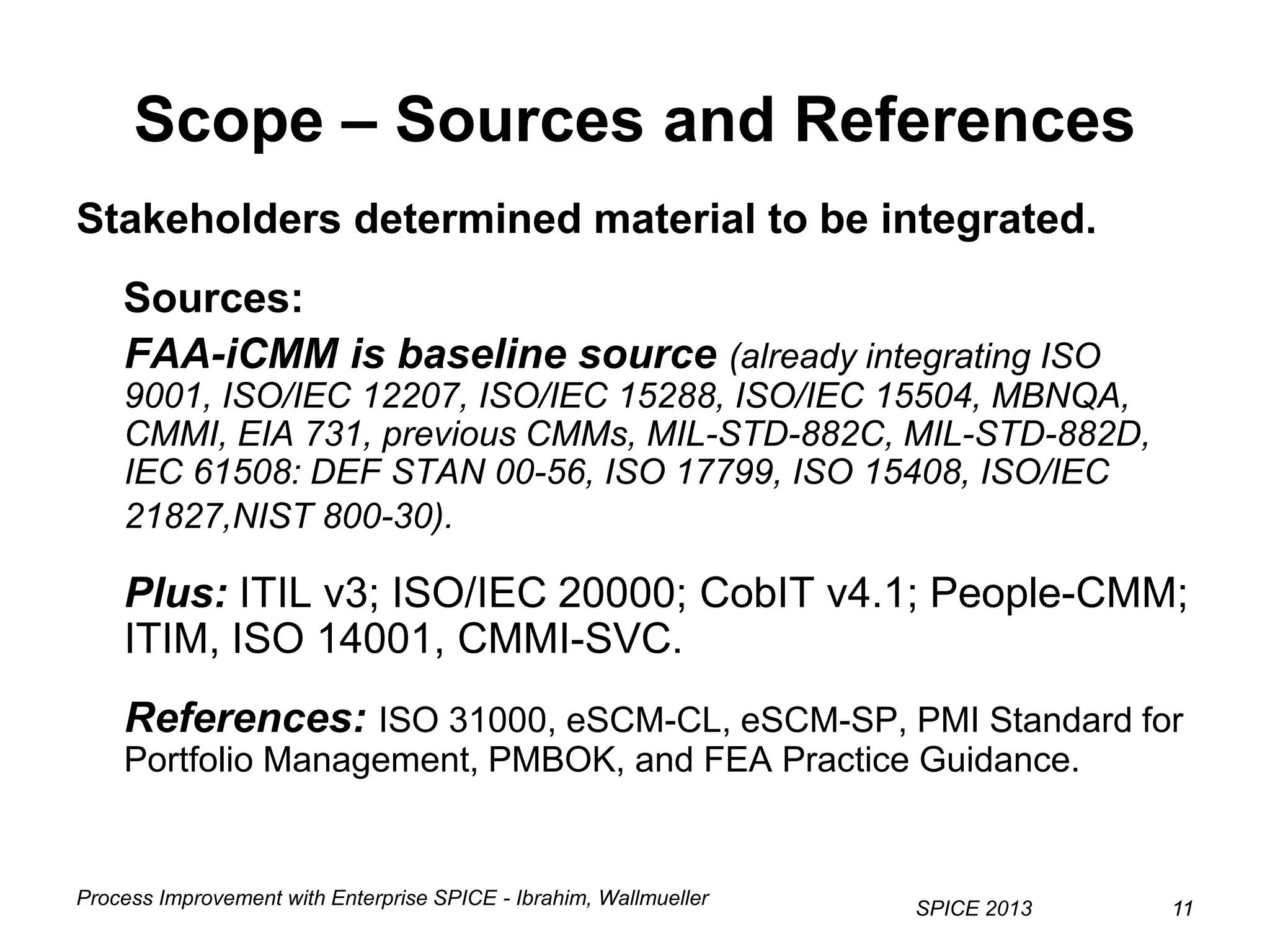 Process Improvement with Enterprise SPICE - Ibrahim, Wallmueller
SPICE 2013 1111
Scope – Sources and References
Stakeholders determined material to be integrated.
Sources:
FAA-iCMM is baseline source (already integrating ISO
9001, ISO/IEC 12207, ISO/IEC 15288, ISO/IEC 15504, MBNQA,
CMMI, EIA 731, previous CMMs, MIL-STD-882C, MIL-STD-882D,
IEC 61508: DEF STAN 00-56, ISO 17799, ISO 15408, ISO/IEC
21827,NIST 800-30).
Plus: ITIL v3; ISO/IEC 20000; CobIT v4.1; People-CMM;
ITIM, ISO 14001, CMMI-SVC.
References: ISO 31000, eSCM-CL, eSCM-SP, PMI Standard for
Portfolio Management, PMBOK, and FEA Practice Guidance.
 