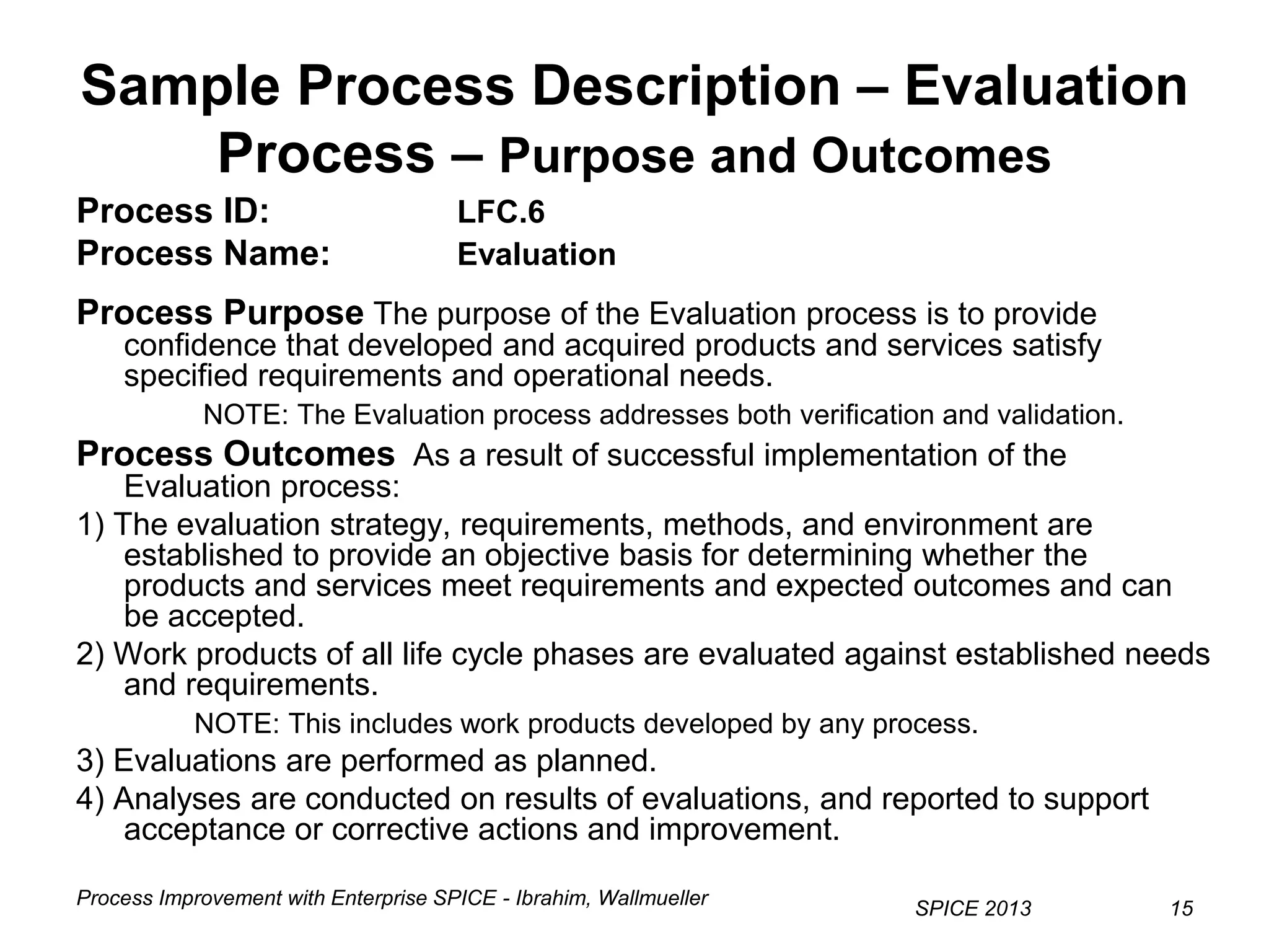 Process Improvement with Enterprise SPICE - Ibrahim, Wallmueller
SPICE 2013 15
Sample Process Description – Evaluation
Process – Purpose and Outcomes
Process ID: LFC.6
Process Name: Evaluation
Process Purpose The purpose of the Evaluation process is to provide
confidence that developed and acquired products and services satisfy
specified requirements and operational needs.
NOTE: The Evaluation process addresses both verification and validation.
Process Outcomes As a result of successful implementation of the
Evaluation process:
1) The evaluation strategy, requirements, methods, and environment are
established to provide an objective basis for determining whether the
products and services meet requirements and expected outcomes and can
be accepted.
2) Work products of all life cycle phases are evaluated against established needs
and requirements.
NOTE: This includes work products developed by any process.
3) Evaluations are performed as planned.
4) Analyses are conducted on results of evaluations, and reported to support
acceptance or corrective actions and improvement.
 