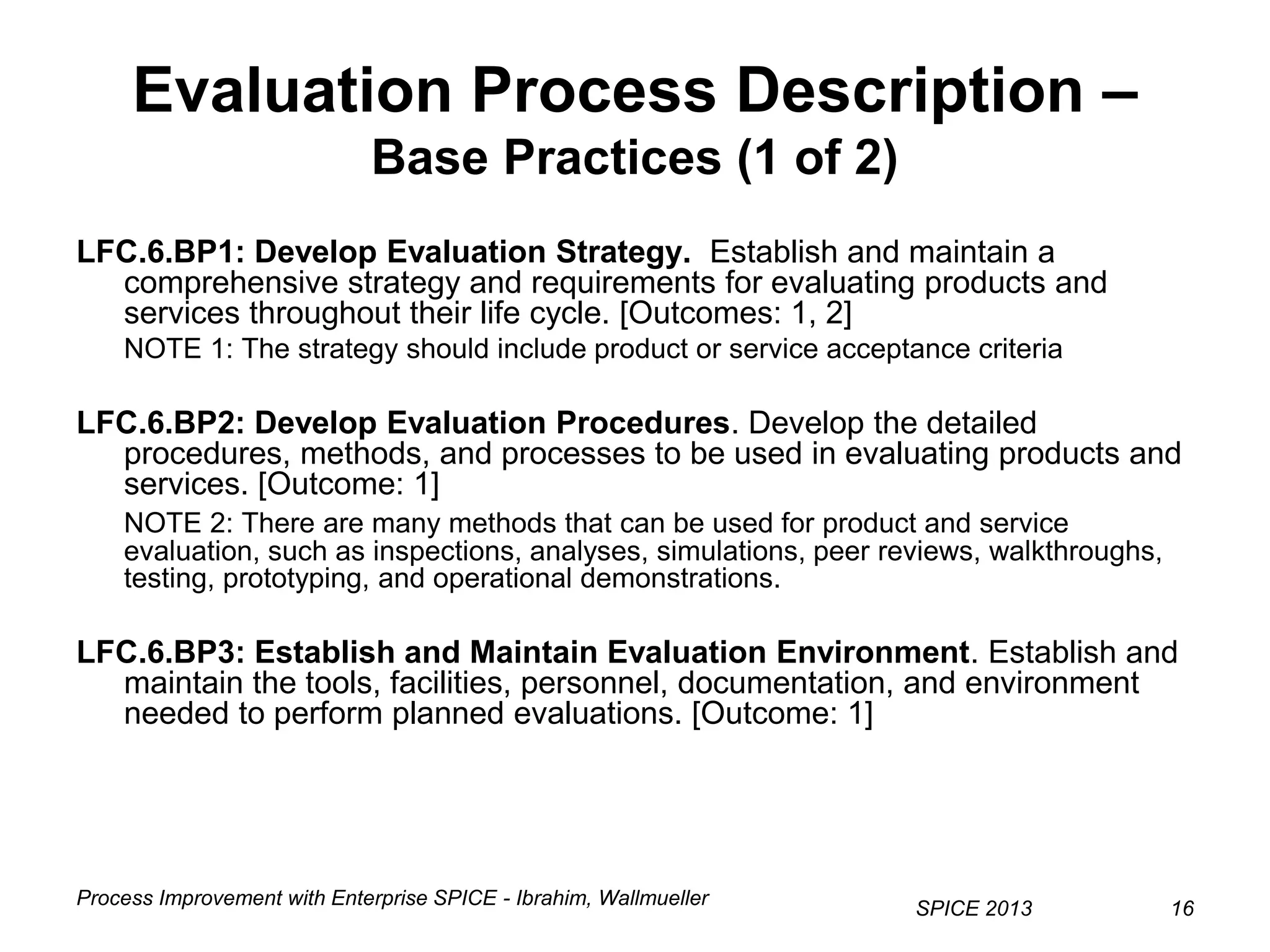 Process Improvement with Enterprise SPICE - Ibrahim, Wallmueller
SPICE 2013 16
Evaluation Process Description –
Base Practices (1 of 2)
LFC.6.BP1: Develop Evaluation Strategy. Establish and maintain a
comprehensive strategy and requirements for evaluating products and
services throughout their life cycle. [Outcomes: 1, 2]
NOTE 1: The strategy should include product or service acceptance criteria
LFC.6.BP2: Develop Evaluation Procedures. Develop the detailed
procedures, methods, and processes to be used in evaluating products and
services. [Outcome: 1]
NOTE 2: There are many methods that can be used for product and service
evaluation, such as inspections, analyses, simulations, peer reviews, walkthroughs,
testing, prototyping, and operational demonstrations.
LFC.6.BP3: Establish and Maintain Evaluation Environment. Establish and
maintain the tools, facilities, personnel, documentation, and environment
needed to perform planned evaluations. [Outcome: 1]
 