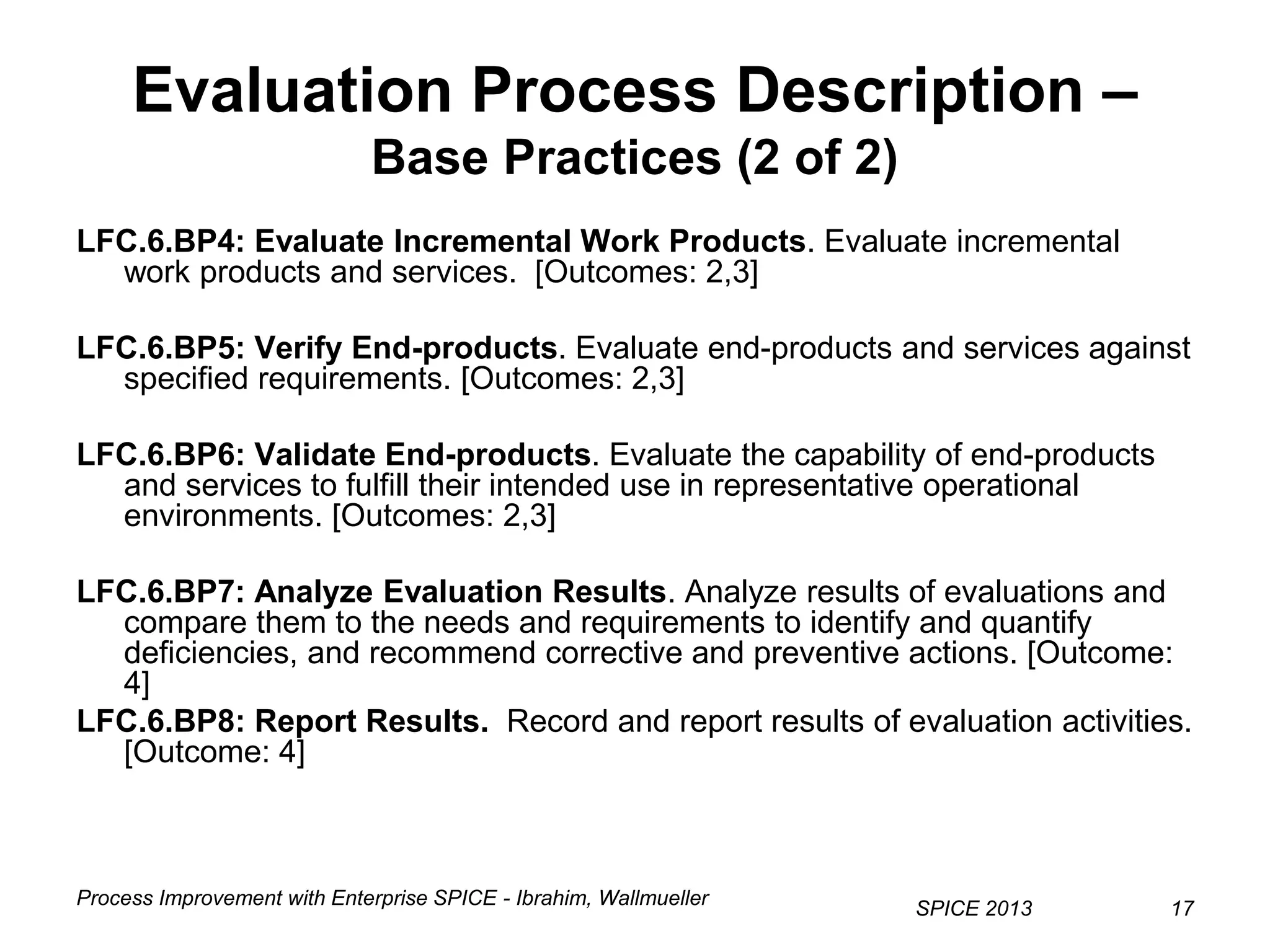 Process Improvement with Enterprise SPICE - Ibrahim, Wallmueller
SPICE 2013 17
Evaluation Process Description –
Base Practices (2 of 2)
LFC.6.BP4: Evaluate Incremental Work Products. Evaluate incremental
work products and services. [Outcomes: 2,3]
LFC.6.BP5: Verify End-products. Evaluate end-products and services against
specified requirements. [Outcomes: 2,3]
LFC.6.BP6: Validate End-products. Evaluate the capability of end-products
and services to fulfill their intended use in representative operational
environments. [Outcomes: 2,3]
LFC.6.BP7: Analyze Evaluation Results. Analyze results of evaluations and
compare them to the needs and requirements to identify and quantify
deficiencies, and recommend corrective and preventive actions. [Outcome:
4]
LFC.6.BP8: Report Results. Record and report results of evaluation activities.
[Outcome: 4]
 
