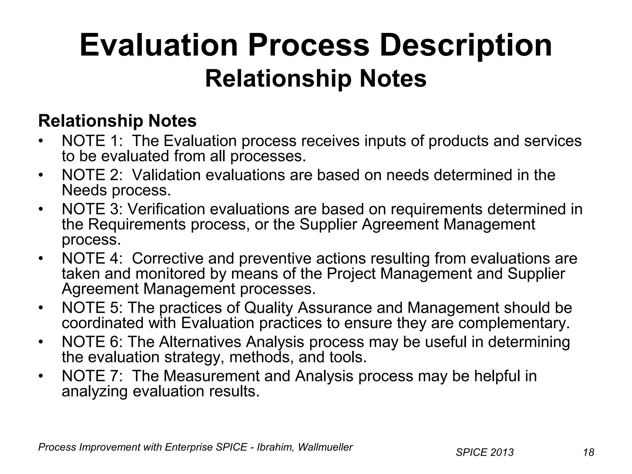 Process Improvement with Enterprise SPICE - Ibrahim, Wallmueller
SPICE 2013 18
Evaluation Process Description
Relationship Notes
Relationship Notes
• NOTE 1: The Evaluation process receives inputs of products and services
to be evaluated from all processes.
• NOTE 2: Validation evaluations are based on needs determined in the
Needs process.
• NOTE 3: Verification evaluations are based on requirements determined in
the Requirements process, or the Supplier Agreement Management
process.
• NOTE 4: Corrective and preventive actions resulting from evaluations are
taken and monitored by means of the Project Management and Supplier
Agreement Management processes.
• NOTE 5: The practices of Quality Assurance and Management should be
coordinated with Evaluation practices to ensure they are complementary.
• NOTE 6: The Alternatives Analysis process may be useful in determining
the evaluation strategy, methods, and tools.
• NOTE 7: The Measurement and Analysis process may be helpful in
analyzing evaluation results.
 
