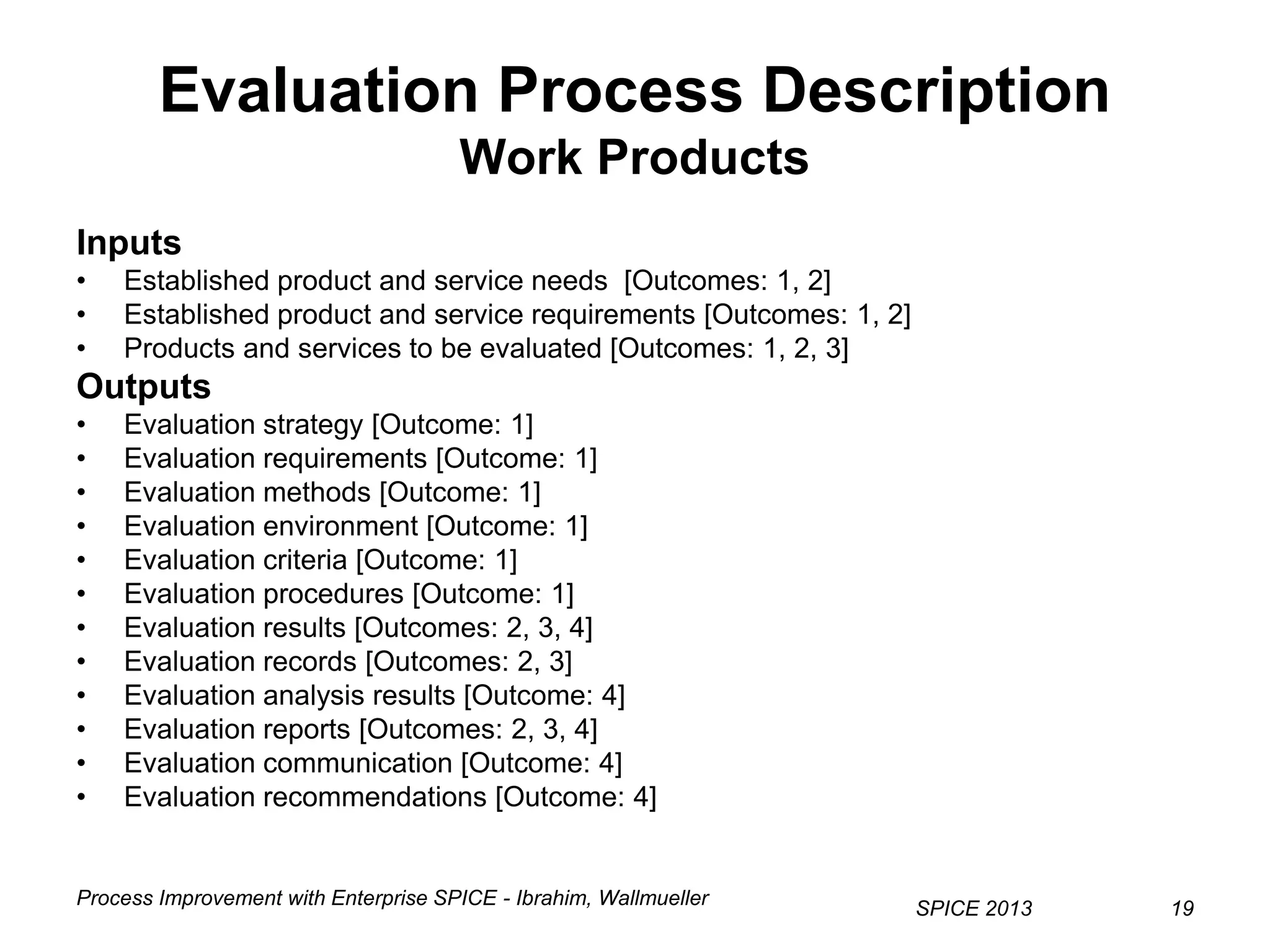 Process Improvement with Enterprise SPICE - Ibrahim, Wallmueller
SPICE 2013 19
Evaluation Process Description
Work Products
Inputs
• Established product and service needs [Outcomes: 1, 2]
• Established product and service requirements [Outcomes: 1, 2]
• Products and services to be evaluated [Outcomes: 1, 2, 3]
Outputs
• Evaluation strategy [Outcome: 1]
• Evaluation requirements [Outcome: 1]
• Evaluation methods [Outcome: 1]
• Evaluation environment [Outcome: 1]
• Evaluation criteria [Outcome: 1]
• Evaluation procedures [Outcome: 1]
• Evaluation results [Outcomes: 2, 3, 4]
• Evaluation records [Outcomes: 2, 3]
• Evaluation analysis results [Outcome: 4]
• Evaluation reports [Outcomes: 2, 3, 4]
• Evaluation communication [Outcome: 4]
• Evaluation recommendations [Outcome: 4]
 