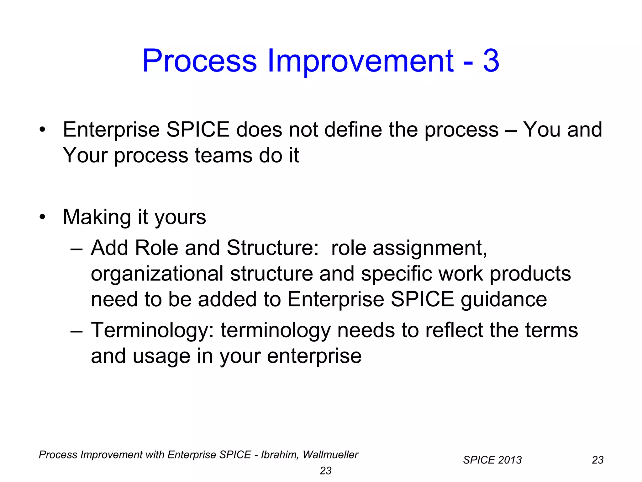Process Improvement with Enterprise SPICE - Ibrahim, Wallmueller
SPICE 2013 23
23
Process Improvement - 3
• Enterprise SPICE does not define the process – You and
Your process teams do it
• Making it yours
– Add Role and Structure: role assignment,
organizational structure and specific work products
need to be added to Enterprise SPICE guidance
– Terminology: terminology needs to reflect the terms
and usage in your enterprise
 