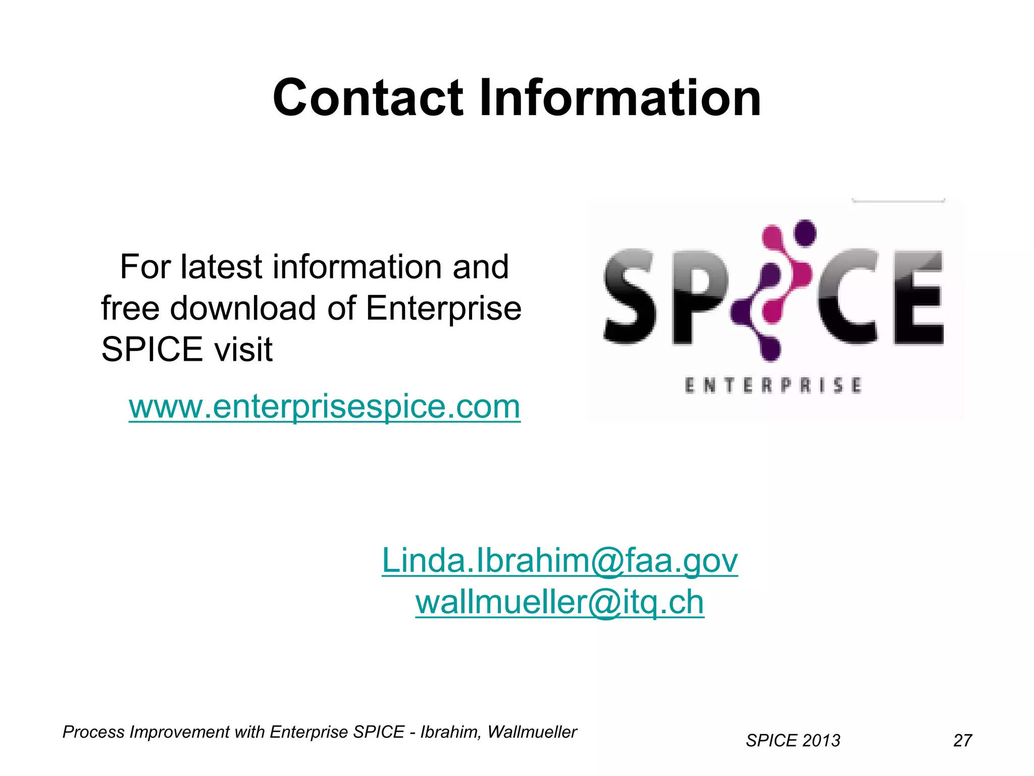 Process Improvement with Enterprise SPICE - Ibrahim, Wallmueller
SPICE 2013 2727
Contact Information
For latest information and
free download of Enterprise
SPICE visit
www.enterprisespice.com
Linda.Ibrahim@faa.gov
wallmueller@itq.ch
 