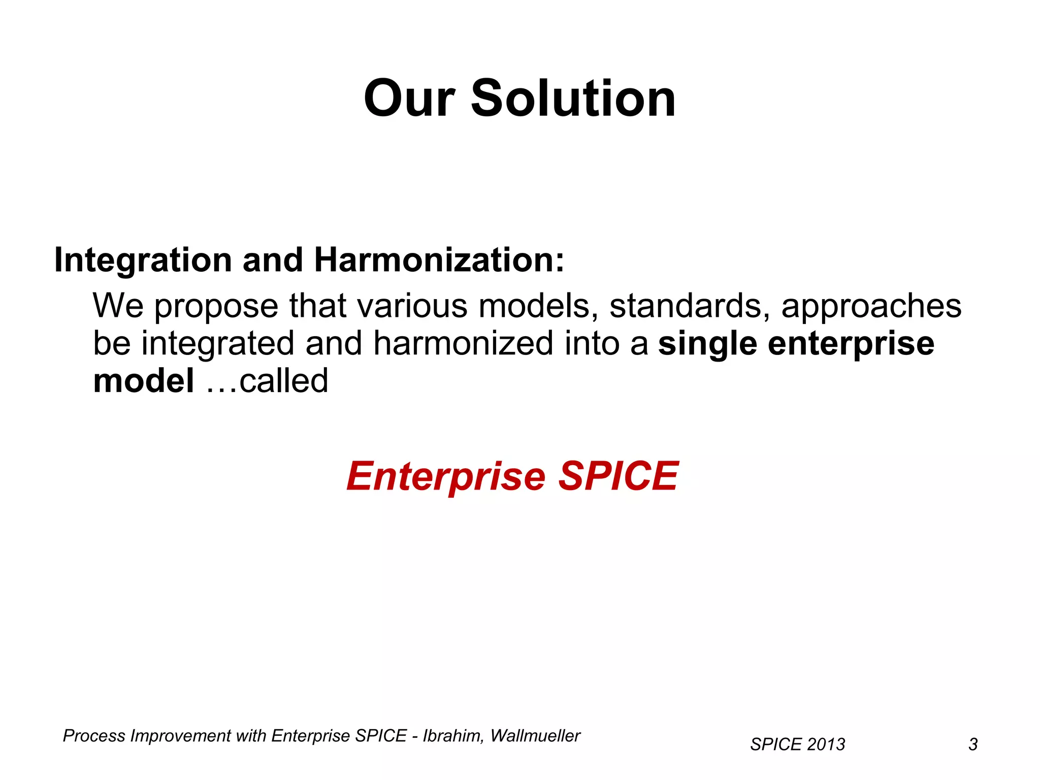 Process Improvement with Enterprise SPICE - Ibrahim, Wallmueller
SPICE 2013 33
Our Solution
Integration and Harmonization:
We propose that various models, standards, approaches
be integrated and harmonized into a single enterprise
model …called
Enterprise SPICE
 