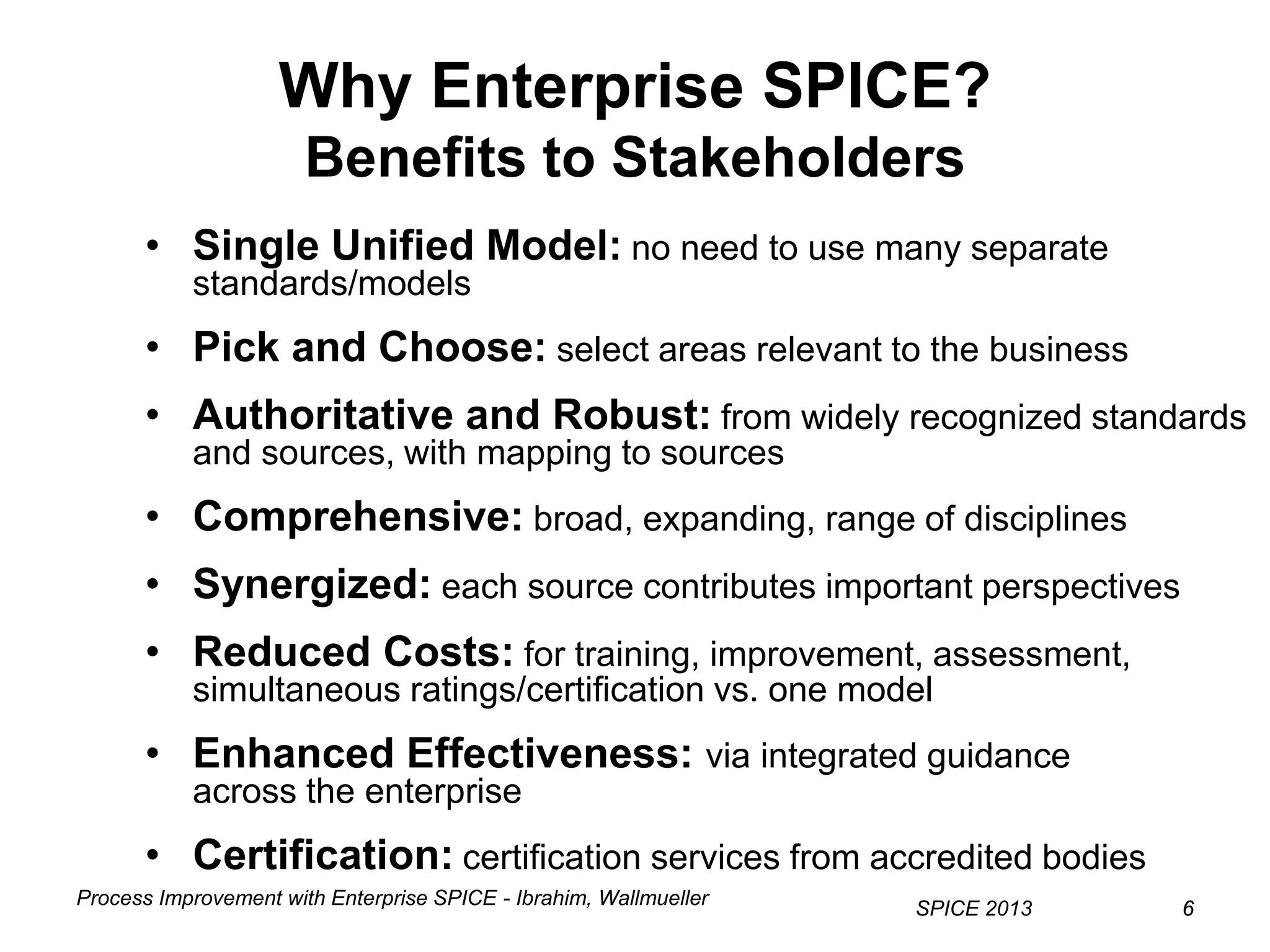 Process Improvement with Enterprise SPICE - Ibrahim, Wallmueller
SPICE 2013 66
Why Enterprise SPICE?
Benefits to Stakeholders
• Single Unified Model: no need to use many separate
standards/models
• Pick and Choose: select areas relevant to the business
• Authoritative and Robust: from widely recognized standards
and sources, with mapping to sources
• Comprehensive: broad, expanding, range of disciplines
• Synergized: each source contributes important perspectives
• Reduced Costs: for training, improvement, assessment,
simultaneous ratings/certification vs. one model
• Enhanced Effectiveness: via integrated guidance
across the enterprise
• Certification: certification services from accredited bodies
 