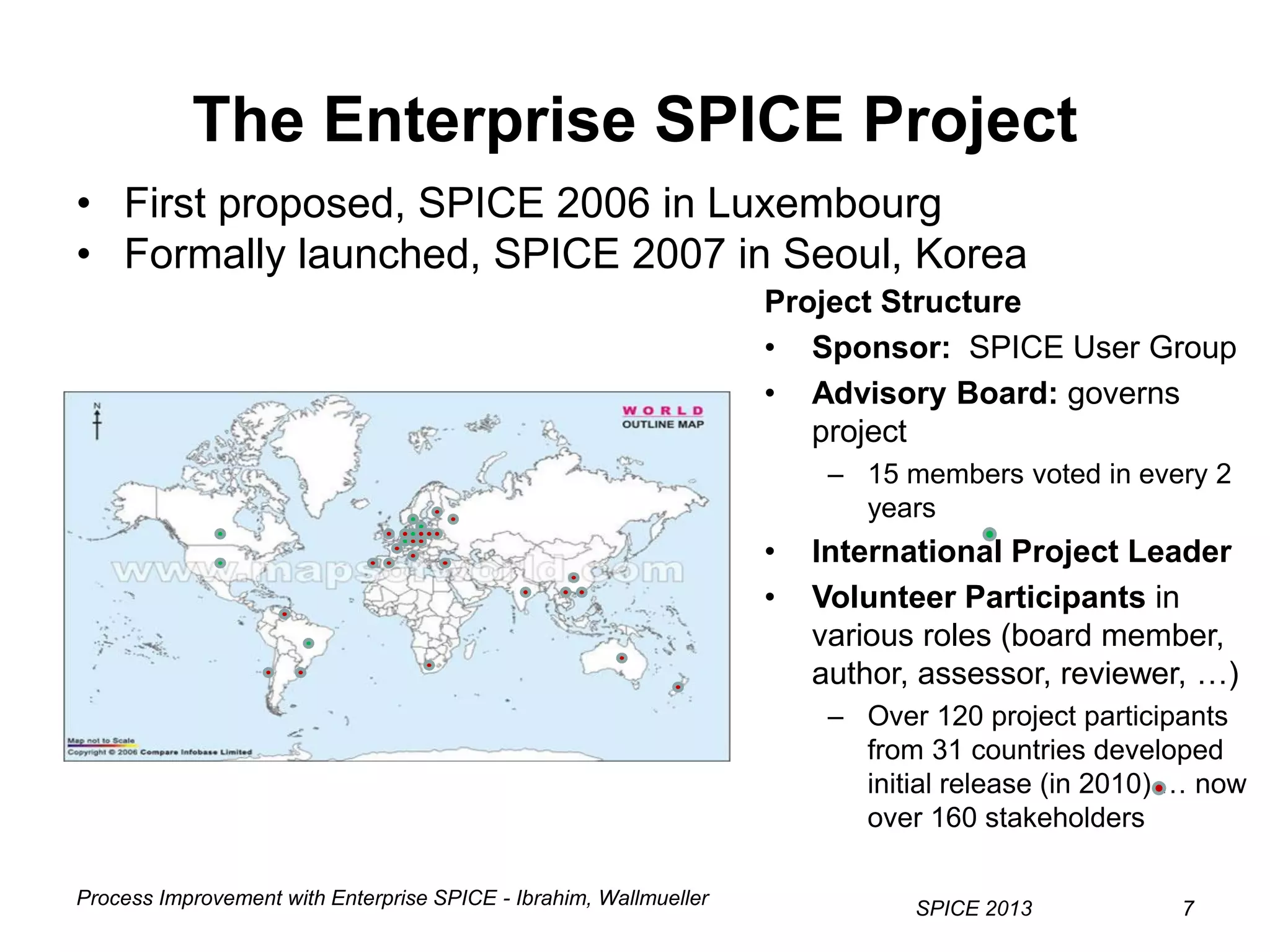 Process Improvement with Enterprise SPICE - Ibrahim, Wallmueller
SPICE 2013 7
• First proposed, SPICE 2006 in Luxembourg
• Formally launched, SPICE 2007 in Seoul, Korea
The Enterprise SPICE Project
7
Project Structure
• Sponsor: SPICE User Group
• Advisory Board: governs
project
– 15 members voted in every 2
years
• International Project Leader
• Volunteer Participants in
various roles (board member,
author, assessor, reviewer, …)
– Over 120 project participants
from 31 countries developed
initial release (in 2010) … now
over 160 stakeholders
 
