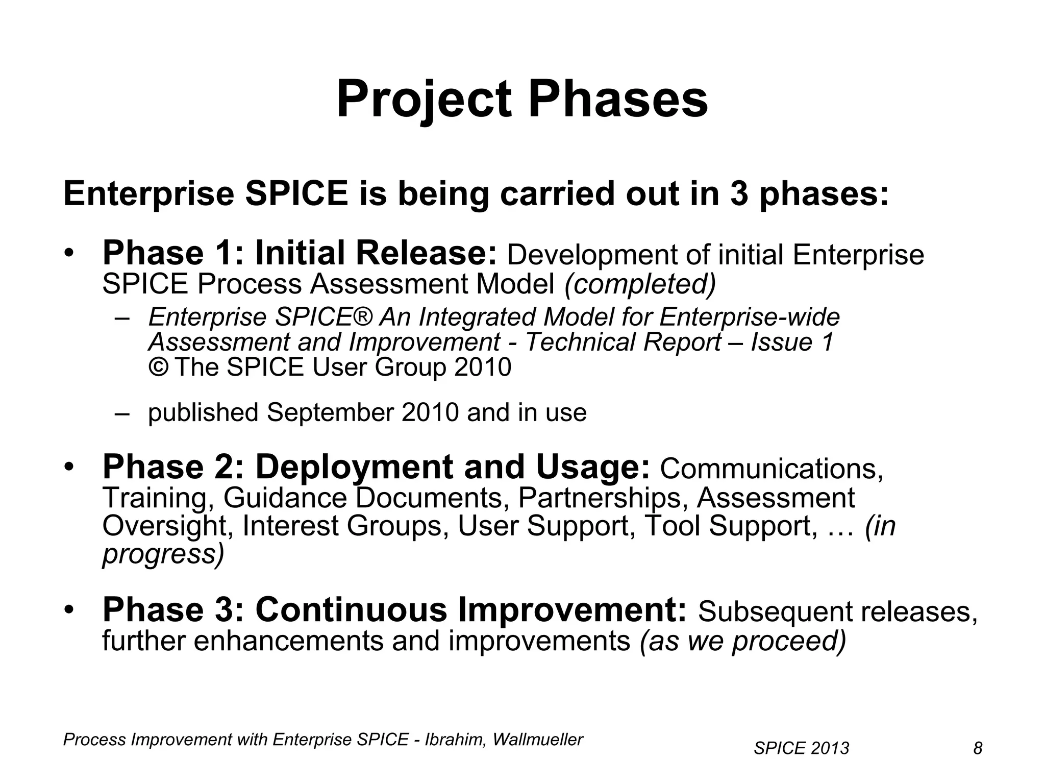 Process Improvement with Enterprise SPICE - Ibrahim, Wallmueller
SPICE 2013 88
Project Phases
Enterprise SPICE is being carried out in 3 phases:
• Phase 1: Initial Release: Development of initial Enterprise
SPICE Process Assessment Model (completed)
– Enterprise SPICE® An Integrated Model for Enterprise-wide
Assessment and Improvement - Technical Report – Issue 1
© The SPICE User Group 2010
– published September 2010 and in use
• Phase 2: Deployment and Usage: Communications,
Training, Guidance Documents, Partnerships, Assessment
Oversight, Interest Groups, User Support, Tool Support, … (in
progress)
• Phase 3: Continuous Improvement: Subsequent releases,
further enhancements and improvements (as we proceed)
 