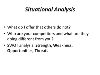 Situational Analysis 
• What do I offer that others do not? 
• Who are your competitors and what are they 
doing different from you? 
• SWOT analysis: Strength, Weakness, 
Opportunities, Threats 
 