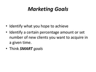Marketing Goals 
• Identify what you hope to achieve 
• Identify a certain percentage amount or set 
number of new clients you want to acquire in 
a given time. 
• Think SMART goals 
 
