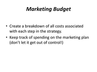 Marketing Budget 
• Create a breakdown of all costs associated 
with each step in the strategy. 
• Keep track of spending on the marketing plan 
(don’t let it get out of control!) 
 