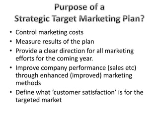 • Control marketing costs 
• Measure results of the plan 
• Provide a clear direction for all marketing 
efforts for the coming year. 
• Improve company performance (sales etc) 
through enhanced (improved) marketing 
methods 
• Define what ‘customer satisfaction’ is for the 
targeted market 
 