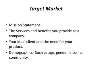 Target Market 
• Mission Statement 
• The Services and Benefits you provide as a 
company. 
• Your ideal client and the need for your 
product. 
• Demographics- Such as age, gender, income, 
community. 
 
