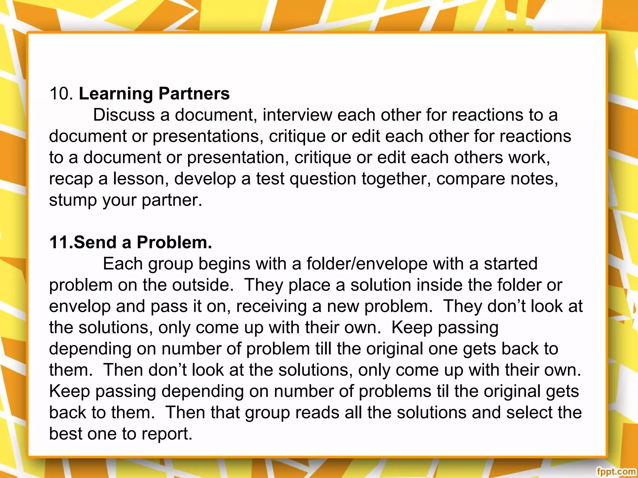 10. Learning Partners
Discuss a document, interview each other for reactions to a
document or presentations, critique or edit each other for reactions
to a document or presentation, critique or edit each others work,
recap a lesson, develop a test question together, compare notes,
stump your partner.
11.Send a Problem.
Each group begins with a folder/envelope with a started
problem on the outside. They place a solution inside the folder or
envelop and pass it on, receiving a new problem. They don’t look at
the solutions, only come up with their own. Keep passing
depending on number of problem till the original one gets back to
them. Then don’t look at the solutions, only come up with their own.
Keep passing depending on number of problems til the original gets
back to them. Then that group reads all the solutions and select the
best one to report.
 