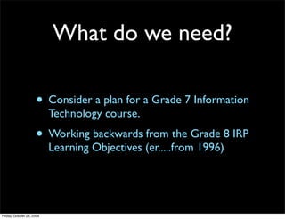 What do we need?

                     • Consider a plan for a Grade 7 Information
                           Technology course.
                     • Working backwards from the Grade 8 IRP
                           Learning Objectives (er.....from 1996)




Friday, October 23, 2009
 