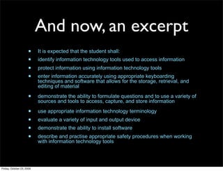 And now, an excerpt
                     •     It is expected that the student shall:
                     •     identify information technology tools used to access information
                     •     protect information using information technology tools
                     •     enter information accurately using appropriate keyboarding
                           techniques and software that allows for the storage, retrieval, and
                           editing of material

                     •     demonstrate the ability to formulate questions and to use a variety of
                           sources and tools to access, capture, and store information

                     •     use appropriate information technology terminology
                     •     evaluate a variety of input and output device
                     •     demonstrate the ability to install software
                     •     describe and practise appropriate safety procedures when working
                           with information technology tools




Friday, October 23, 2009
 