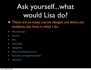 Ask yourself...what
                                 would Lisa do?
               • There are as many course designs are there are
                       students, but here is what I do:
               •       What is Technology?

               •       Ergonomics

               •       Ethics

               •       Graphic Design

               •       Language/Code

               •       Efﬁcient Internet/Keyboard short cuts

               •       Presentation-names/collages/Fireworks/Flash

               •       Media Literacy




Friday, October 23, 2009
 