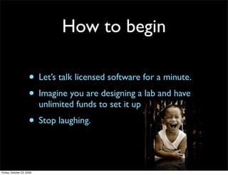How to begin

                     • Let’s talk licensed software for a minute.
                     • Imagine you are designing a lab and have
                           unlimited funds to set it up
                     • Stop laughing.


Friday, October 23, 2009
 
