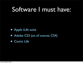 Software I must have:

                     • Apple iLife suite
                     • Adobe CS3 (or, of course, CS4)
                     • Comic Life


Friday, October 23, 2009
 