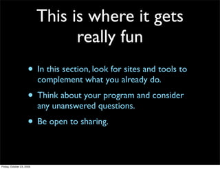 This is where it gets
                                 really fun
                     • In this section, look for sites and tools to
                           complement what you already do.
                     • Think about your program and consider
                           any unanswered questions.
                     • Be open to sharing.

Friday, October 23, 2009
 