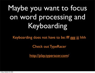Maybe you want to focus
              on word processing and
                   Keyboarding
                       Keyboarding does not have to be: fff ggg jjj hhh

                                   Check out TypeRacer

                                 http://play.typeracer.com/



Friday, October 23, 2009
 