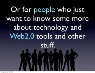Or for people who just
          want to know some more
            about technology and
           Web2.0 tools and other
                    stuff.


Friday, October 23, 2009
 