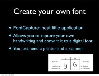 Create your own font

               • FontCapture: neat little application
               • Allows you to capture your own
                       handwriting and convert it to a digital font
               • You just need a printer and a scanner


Friday, October 23, 2009
 