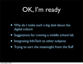 OK, I’m ready

                     • Why do I make such a big deal about the
                           digital culture
                     • Suggestions for running a middle school lab
                     • Integrating InfoTech to other subjects
                     • Trying to sort the meaningful from the ﬂuff

Friday, October 23, 2009
 