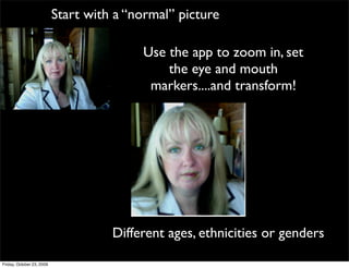 Start with a “normal” picture

                                          Use the app to zoom in, set
                                              the eye and mouth
                                           markers....and transform!




                                     Different ages, ethnicities or genders
Friday, October 23, 2009
 