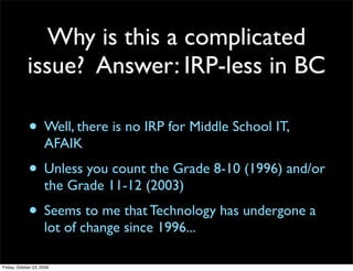 Why is this a complicated
             issue? Answer: IRP-less in BC

             • Well, there is no IRP for Middle School IT,
                     AFAIK
             • Unless you count the Grade 8-10 (1996) and/or
                     the Grade 11-12 (2003)
             • Seems to me that Technology has undergone a
                     lot of change since 1996...

Friday, October 23, 2009
 