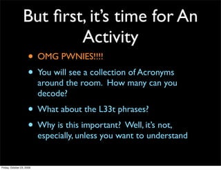 But ﬁrst, it’s time for An
                         Activity
                     • OMG PWNIES!!!!
                     • You will see a collection of Acronyms
                           around the room. How many can you
                           decode?
                     • What about the L33t phrases?
                     • Why is this important? Well, it’s not,
                           especially, unless you want to understand


Friday, October 23, 2009
 