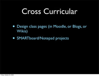 Cross Curricular
                     • Design class pages (in Moodle, or Blogs, or
                           Wikis)
                     • SMARTboard/Notepad projects




Friday, October 23, 2009
 