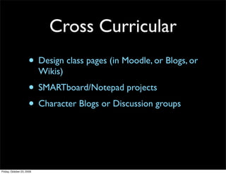 Cross Curricular
                     • Design class pages (in Moodle, or Blogs, or
                           Wikis)
                     • SMARTboard/Notepad projects
                     • Character Blogs or Discussion groups



Friday, October 23, 2009
 