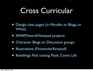 Cross Curricular
                     • Design class pages (in Moodle, or Blogs, or
                           Wikis)
                     • SMARTboard/Notepad projects
                     • Character Blogs or Discussion groups
                     • Illustrations (Fireworks/Kerpoof)
                     • Retellings: Pod casting, Flash, Comic Life
Friday, October 23, 2009
 