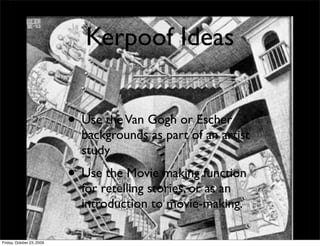 Kerpoof Ideas


                           • Use the Van Gogh or Escher
                             backgrounds as part of an artist
                             study
                           • Use the Movie making function
                             for retelling stories, or as an
                             introduction to movie-making.

Friday, October 23, 2009
 