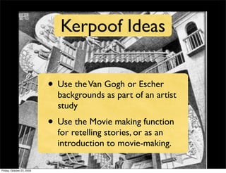 Kerpoof Ideas


                           • Use the Van Gogh or Escher
                             backgrounds as part of an artist
                             study
                           • Use the Movie making function
                             for retelling stories, or as an
                             introduction to movie-making.

Friday, October 23, 2009
 