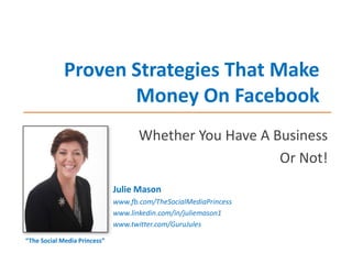 Proven Strategies That Make
Money On Facebook
Whether You Have A Business
Or Not!
Julie Mason
www.fb.com/TheSocialMediaPrincess
www.linkedin.com/in/juliemason1
www.twitter.com/GuruJules
“The Social Media Princess”

 