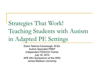Strategies That Work!
Teaching Students with Autism
in Adapted PE Settings
Diane Talarico-Cavanaugh, M.Ed.
Autism Specialist PREP
Independent TEACCH Trainer
July 16, 2013
APE Mini Symposium at the HPAI
James Madison University

 