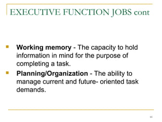 EXECUTIVE FUNCTION JOBS cont





Working memory - The capacity to hold
information in mind for the purpose of
completing a task.
Planning/Organization - The ability to
manage current and future- oriented task
demands.

10

 