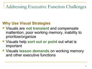 Addressing Executive Function Challenges
Why Use Visual Strategies
 Visuals are not transient and compensate
inattention, poor working memory, inability to
prioritize/organize
 Visuals help sort out or point out what is
important
 Visuals lesson demands on working memory
and other executive functions
14

 