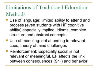 Limitations of Traditional Education
Methods






Use of language: limited ability to attend and
process (even students with HF cognitive
ability) especially implied, idioms, complex
structure and abstract concepts.
Use of modeling: not attending to relevant
cues, theory of mind challenges
Reinforcement: Especially social is not
relevant or meaningful. EF affects the link
between consequences (Sr+) and behavior.

 