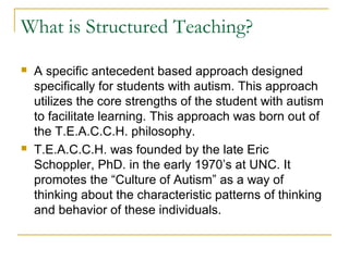 What is Structured Teaching?




A specific antecedent based approach designed
specifically for students with autism. This approach
utilizes the core strengths of the student with autism
to facilitate learning. This approach was born out of
the T.E.A.C.C.H. philosophy.
T.E.A.C.C.H. was founded by the late Eric
Schoppler, PhD. in the early 1970’s at UNC. It
promotes the “Culture of Autism” as a way of
thinking about the characteristic patterns of thinking
and behavior of these individuals.

 