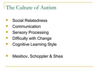 The Culture of Autism



Social Relatedness
Communication
Sensory Processing
Difficulty with Change
Cognitive Learning Style



Mesibov, Schoppler & Shea






 