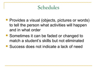 Schedules






Provides a visual (objects, pictures or words)
to tell the person what activities will happen
and in what order
Sometimes it can be faded or changed to
match a student’s skills but not eliminated
Success does not indicate a lack of need

 