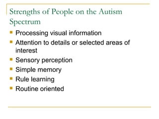 Strengths of People on the Autism
Spectrum








Processing visual information
Attention to details or selected areas of
interest
Sensory perception
Simple memory
Rule learning
Routine oriented

 