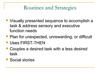Routines and Strategies








Visually presented sequence to accomplish a
task & address sensory and executive
function needs
Plan for unexpected, unrewarding, or difficult
Uses FIRST-THEN
Couples a desired task with a less desired
task
Social stories

 