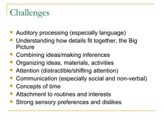 Challenges











Auditory processing (especially language)
Understanding how details fit together, the Big
Picture
Combining ideas/making inferences
Organizing ideas, materials, activities
Attention (distractible/shifting attention)
Communication (especially social and non-verbal)
Concepts of time
Attachment to routines and interests
Strong sensory preferences and dislikes

 