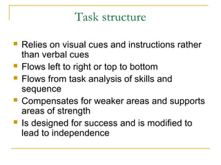 Task structure









Relies on visual cues and instructions rather
than verbal cues
Flows left to right or top to bottom
Flows from task analysis of skills and
sequence
Compensates for weaker areas and supports
areas of strength
Is designed for success and is modified to
lead to independence

 